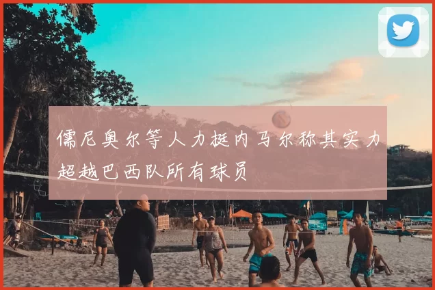 儒尼奥尔等人力挺内马尔称其实力超越巴西队所有球员