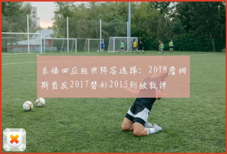 乐福回应经典阵容选择:2018詹姆斯首发2017替补2015则被裁掉