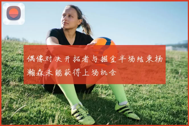 偶像对决开拓者与掘金半场结束杨瀚森未能获得上场机会