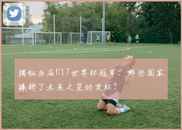 揭秘历届U17世界杯冠军:哪些国家捧起了未来之星的奖杯?