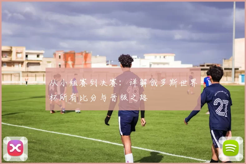从小组赛到决赛:详解俄罗斯世界杯所有比分与晋级之路