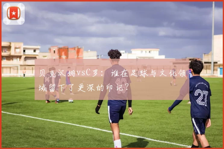 贝克汉姆vsC罗:谁在足球与文化领域留下了更深的印记?