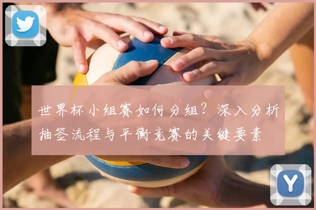 世界杯小组赛如何分组?深入分析抽签流程与平衡竞赛的关键要素