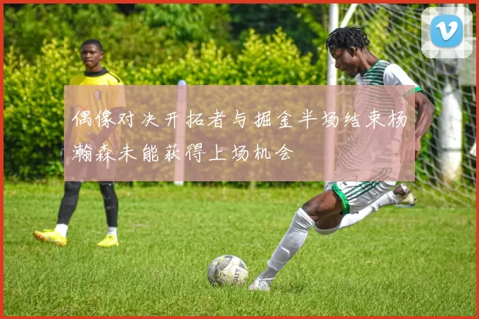 偶像对决开拓者与掘金半场结束杨瀚森未能获得上场机会