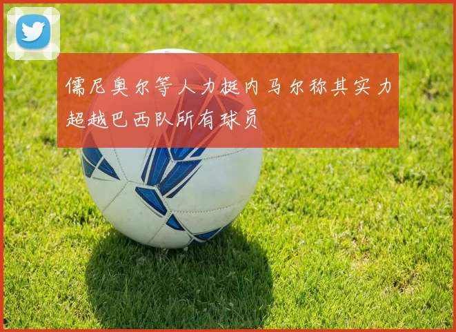 儒尼奥尔等人力挺内马尔称其实力超越巴西队所有球员