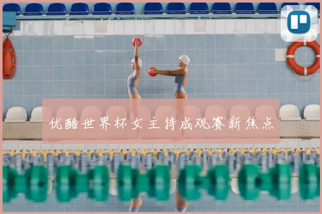 优酷世界杯女主持成观赛新焦点