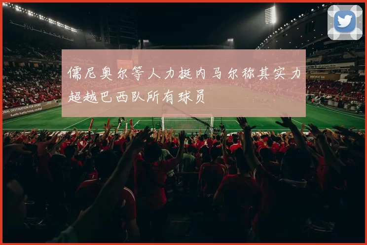 儒尼奥尔等人力挺内马尔称其实力超越巴西队所有球员