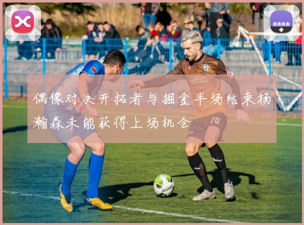 偶像对决开拓者与掘金半场结束杨瀚森未能获得上场机会