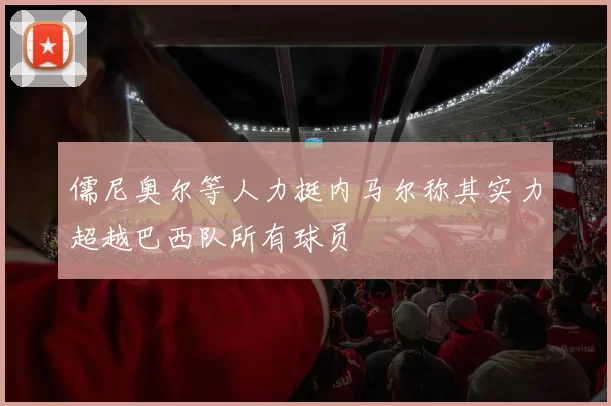 儒尼奥尔等人力挺内马尔称其实力超越巴西队所有球员