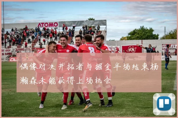 偶像对决开拓者与掘金半场结束杨瀚森未能获得上场机会