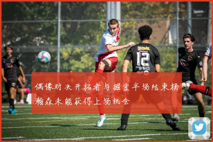 偶像对决开拓者与掘金半场结束杨瀚森未能获得上场机会