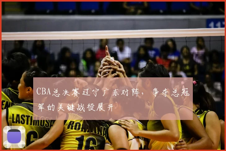 CBA总决赛辽宁广东对阵，争夺总冠军的关键战役展开