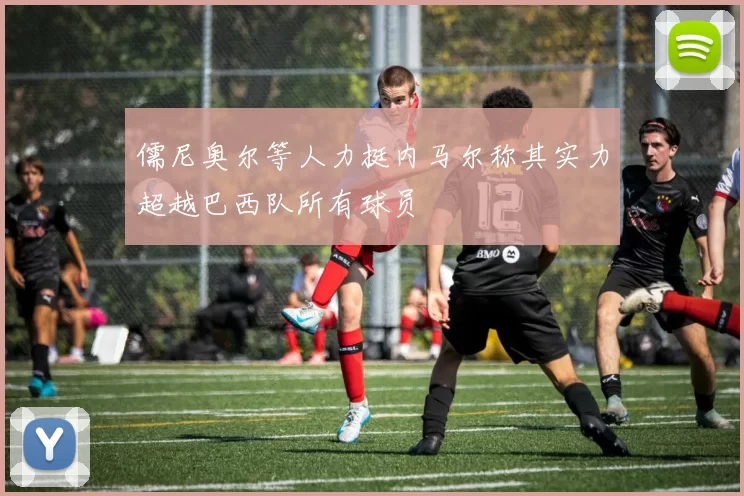 儒尼奥尔等人力挺内马尔称其实力超越巴西队所有球员