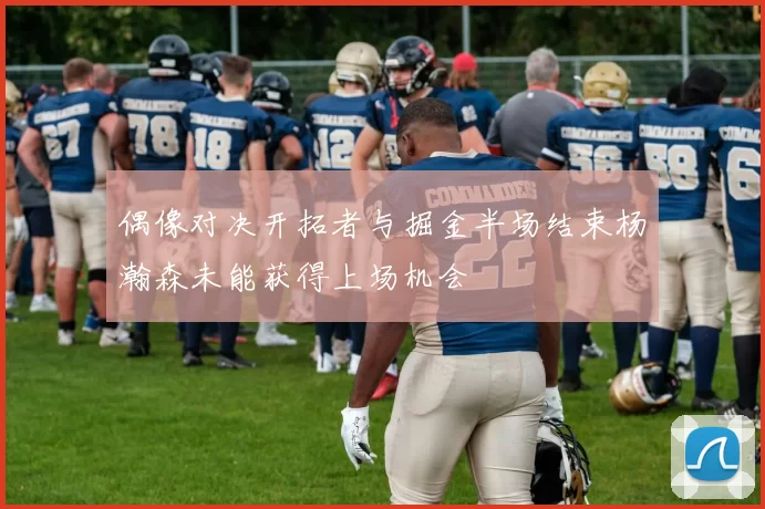 偶像对决开拓者与掘金半场结束杨瀚森未能获得上场机会