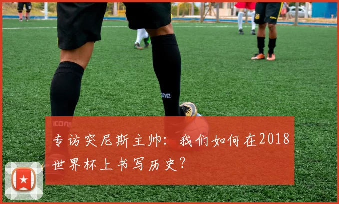 专访突尼斯主帅:我们如何在2018世界杯上书写历史?